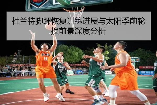 杜兰特脚踝恢复训练进展与太阳季前轮换前景深度分析